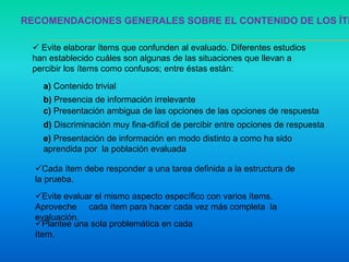 RECOMENDACIONES GENERALES SOBRE EL CONTENIDO DE LOS ÍTE
 Evite elaborar ítems que confunden al evaluado. Diferentes estudios
han establecido cuáles son algunas de las situaciones que llevan a
percibir los ítems como confusos; entre éstas están:
a) Contenido trivial
b) Presencia de información irrelevante
c) Presentación ambigua de las opciones de las opciones de respuesta
d) Discriminación muy fina-difícil de percibir entre opciones de respuesta
e) Presentación de información en modo distinto a como ha sido
aprendida por la población evaluada
Cada ítem debe responder a una tarea definida a la estructura de
la prueba.
Plantee una sola problemática en cada
ítem.
Evite evaluar el mismo aspecto específico con varios ítems.
Aproveche cada ítem para hacer cada vez más completa la
evaluación.
 