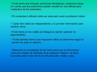 Evite ítems que incluyan posiciones ideológicas o prejuicios tenga
en cuenta que las posiciones pueden resultar en una ofensa para
cualquiera de los evaluados.
El vocabulario utilizado debe ser adecuado para la población objeto
 Cada ítem debe ser independiente y no proveer información para
resolver otros.
Evite ítems en los cuáles se indague la opinión (parecer no
argumentado).
Evite plantear ítems cuya respuesta válida se determine según la
opinión de quién lo elabora.
Balancee la complejidad de los ítems para que el instrumento
cubra los niveles de habilidad de la población objetivo, es decir,
la prueba debe incluir ítems de dificultad alta, media y baja.
 