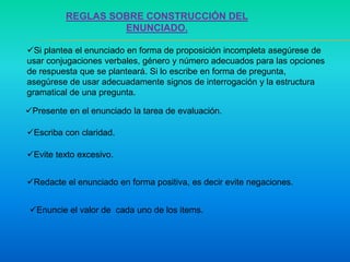 REGLAS SOBRE CONSTRUCCIÓN DEL
ENUNCIADO.
Si plantea el enunciado en forma de proposición incompleta asegúrese de
usar conjugaciones verbales, género y número adecuados para las opciones
de respuesta que se planteará. Si lo escribe en forma de pregunta,
asegúrese de usar adecuadamente signos de interrogación y la estructura
gramatical de una pregunta.
Presente en el enunciado la tarea de evaluación.
Escriba con claridad.
Evite texto excesivo.
Redacte el enunciado en forma positiva, es decir evite negaciones.
Enuncie el valor de cada uno de los items.
 
