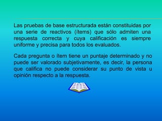 Las pruebas de base estructurada están constituidas por
una serie de reactivos (ítems) que sólo admiten una
respuesta correcta y cuya calificación es siempre
uniforme y precisa para todos los evaluados.
Cada pregunta o ítem tiene un puntaje determinado y no
puede ser valorado subjetivamente, es decir, la persona
que califica no puede considerar su punto de vista u
opinión respecto a la respuesta.
 