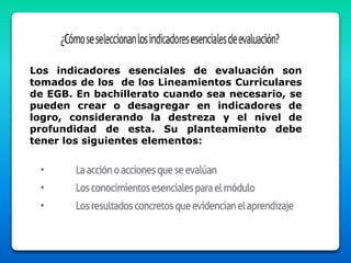 Los indicadores esenciales de evaluación son
tomados de los de los Lineamientos Curriculares
de EGB. En bachillerato cuando sea necesario, se
pueden crear o desagregar en indicadores de
logro, considerando la destreza y el nivel de
profundidad de esta. Su planteamiento debe
tener los siguientes elementos:
 