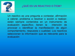 Un reactivo es una pregunta a contestar, afirmación
a valorar, problema a resolver o acción a realizar;
están siempre contenidos en un instrumento de
evaluación específico; tienen la intención de
provocar o identificar la manifestación de algún
comportamiento, respuesta o cualidad. Los reactivos
seleccionan la información que es relevante para la
evaluación.
¿QUÉ ES UN REACTIVO O ÍTEM?
 