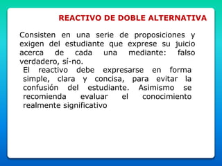 REACTIVO DE DOBLE ALTERNATIVA
Consisten en una serie de proposiciones y
exigen del estudiante que exprese su juicio
acerca de cada una mediante: falso
verdadero, sí-no.
El reactivo debe expresarse en forma
simple, clara y concisa, para evitar la
confusión del estudiante. Asimismo se
recomienda evaluar el conocimiento
realmente significativo
 