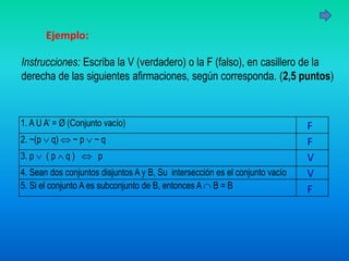 Ejemplo:
1. A U A’ = Ø (Conjunto vacío)
2. ~(p  q)  ~ p  ~ q
3. p  ( p  q )  p
4. Sean dos conjuntos disjuntos A y B, Su intersección es el conjunto vacío
5. Si el conjunto A es subconjunto de B, entonces A  B = B
Instrucciones: Escriba la V (verdadero) o la F (falso), en casillero de la
derecha de las siguientes afirmaciones, según corresponda. (2,5 puntos)
F
F
V
V
F
 