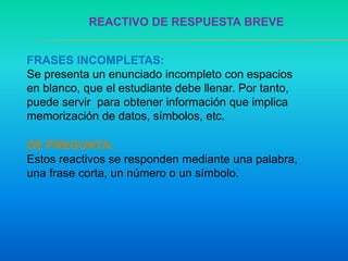 REACTIVO DE RESPUESTA BREVE
FRASES INCOMPLETAS:
Se presenta un enunciado incompleto con espacios
en blanco, que el estudiante debe llenar. Por tanto,
puede servir para obtener información que implica
memorización de datos, símbolos, etc.
DE PREGUNTA:
Estos reactivos se responden mediante una palabra,
una frase corta, un número o un símbolo.
 