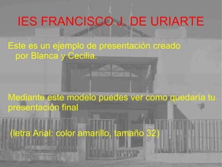 IES FRANCISCO J. DE URIARTE Este es un ejemplo de presentación creado por Blanca y Cecilia. Mediante este modelo puedes ver como quedaría tu presentación final (letra Arial: color amarillo, tamaño 32)