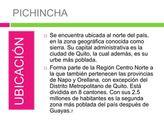 PICHINCHA
UBICACIÓN
 Se encuentra ubicada al norte del país,
en la zona geográfica conocida como
sierra. Su capital administrativa es la
ciudad de Quito, la cual además, es su
urbe más poblada.
 Forma parte de la Región Centro Norte a
la que también pertenecen las provincias
de Napo y Orellana, con excepción del
Distrito Metropolitano de Quito. Está
dividida en 8 cantones. Con sus 2.5
millones de habitantes es la segunda
zona más poblada del país después de
Guayas.7
 