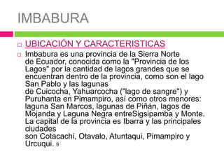 IMBABURA
 UBICACIÓN Y CARACTERISTICAS
 Imbabura es una provincia de la Sierra Norte
de Ecuador, conocida como la "Provincia de los
Lagos" por la cantidad de lagos grandes que se
encuentran dentro de la provincia, como son el lago
San Pablo y las lagunas
de Cuicocha, Yahuarcocha ("lago de sangre") y
Puruhanta en Pimampiro, así como otros menores:
laguna San Marcos, lagunas de Piñán, lagos de
Mojanda y Laguna Negra entreSigsipamba y Monte.
La capital de la provincia es Ibarra y las principales
ciudades
son Cotacachi, Otavalo, Atuntaqui, Pimampiro y
Urcuqui. 9
 