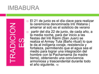 IMBABURA
TRADICION
ES El 21 de junio es el día clave para realizar
la ceremonia denominada Inti Watana (
amarrar al sol) es el solsticio de verano
 partir del día 22 de junio, de cada año, a
la media noche, para dar inicio a las
fiestas del Inti Raimi (San Juan) se
realiza el Armay Tuta (Baño ritual) lo que
le da al indígena coraje, resistencia y
fortaleza, permitiendo que el agua sea el
medio para lograr una integración del
hombre con la Pachamama (la madre
tierra), obteniendo una convivencia
armoniosa y trascendental durante todo
el año siguiente. 10
 