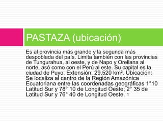 Es al provincia más grande y la segunda más
despoblada del país. Limita también con las provincias
de Tungurahua, al oeste, y de Napo y Orellana al
norte, asó como con el Perú al este. Su capital es la
ciudad de Puyo. Extensión: 29.520 km². Ubicación:
Se localiza al centro de la Región Amazónica
Ecuatoriana entre las coordenadas geográficas 1°10
Latitud Sur y 78° 10 de Longitud Oeste; 2° 35 de
Latitud Sur y 76° 40 de Longitud Oeste. 1
PASTAZA (ubicación)
 