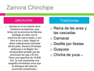 Zamora Chinchipe
 ubicada en el sur-oriente de la
Amazonía ecuatoriana, que
limita con la provincia de Morona
Santiago al norte; con la
provincia de Loja al oeste; y con
Perú al sur y este. Según el
último ordenamiento territorial
del Ecuador, Zamora Chinchipe
pertenece a la Región Sur
comprendida también por las
provincias de Loja y El Oro.
Tiene una superficie de 10.556
km², la cual comprende una
orografía montañosa única que
la distingue del resto de
provincias amazónicas.3
 Reina de las aves y
las cascadas
 Carnaval
 Desfile por fiestas
 Guayusa
 Chicha de yuca. 4
UBICACION Tradiciones
 