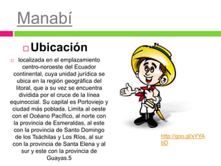 Manabí
 Ubicación
 localizada en el emplazamiento
centro-noroeste del Ecuador
continental, cuya unidad jurídica se
ubica en la región geográfica del
litoral, que a su vez se encuentra
dividida por el cruce de la línea
equinoccial. Su capital es Portoviejo y
ciudad más poblada. Limita al oeste
con el Océano Pacífico, al norte con
la provincia de Esmeraldas, al este
con la provincia de Santo Domingo
de los Tsáchilas y Los Ríos, al sur
con la provincia de Santa Elena y al
sur y este con la provincia de
Guayas.5
http://goo.gl/xYYA
bD
 