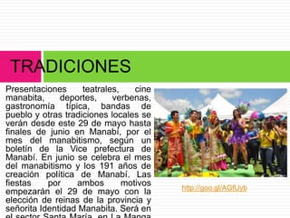 Presentaciones teatrales, cine
manabita, deportes, verbenas,
gastronomía típica, bandas de
pueblo y otras tradiciones locales se
verán desde este 29 de mayo hasta
finales de junio en Manabí, por el
mes del manabitismo, según un
boletín de la Vice prefectura de
Manabí. En junio se celebra el mes
del manabitismo y los 191 años de
creación política de Manabí. Las
fiestas por ambos motivos
empezarán el 29 de mayo con la
elección de reinas de la provincia y
señorita Identidad Manabita. Será en
TRADICIONES
http://goo.gl/AGfUyb
 