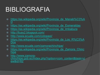 BIBLIOGRAFIA
 https://es.wikipedia.org/wiki/Provincia_de_Manab%C3%A
D
 https://es.wikipedia.org/wiki/Provincia_de_Esmeraldas
 https://es.wikipedia.org/wiki/Provincia_de_Imbabura
 http://lluay2.blogspot.com/
 http://www.ecuale.com/cotopaxi/
 https://es.wikipedia.org/wiki/Provincia_de_Los_R%C3%A
Dos
 http://www.ecuale.com/zamorachinchipe/
 https://es.wikipedia.org/wiki/Provincia_de_Zamora_Chinc
hipe
 http://www.zamora-
chinchipe.gob.ec/index.php?option=com_content&task=vi
ew&id=62
 