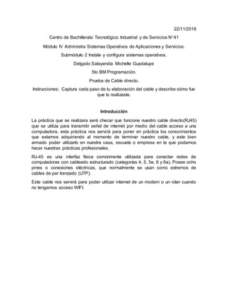 22/11/2016
Centro de Bachillerato Tecnológico Industrial y de Servicios N41
Módulo IV Administra Sistemas Operativos de Aplicaciones y Servicios.
Submódulo 2 Instala y configura sistemas operativos.
Delgado Salayandía Michelle Guadalupe
5to BM Programación.
Prueba de Cable directo.
Instrucciones: Captura cada paso de tu elaboración del cable y describe cómo fue
que lo realizaste.
Introducción
La práctica que se realizara será checar que funcione nuestro cable directo(RJ45)
que se utiliza para transmitir señal de internet por medio del cable acceso a una
computadora, esta práctica nos servirá para poner en práctica los conocimientos
que estamos adquiriendo al momento de terminar nuestro cable, y este bien
armado poder utilizarlo en nuestra casa, escuela o empresa en la que podamos
hacer nuestras prácticas profesionales.
RJ-45 es una interfaz física comúnmente utilizada para conectar redes de
computadoras con cableado estructurado (categorías 4, 5, 5e, 6 y 6a). Posee ocho
pines o conexiones eléctricas, que normalmente se usan como extremos de
cables de par trenzado (UTP).
Este cable nos servirá para poder utilizar internet de un modem o un rúter cuando
no tengamos acceso WIFI.
 