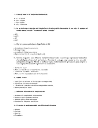 12. El voltaje ideal en un computador oscila entre:
a. 10 – 20 voltios
b. 100 – 120 Mhz
c. 100 – 120 Mb
d. 100 – 120 voltios
13. De las siguientes respuestas, qué tipo de fuente de alimentación La causante de que antes de apagarse el
equipo salga el mensaje: “Ahora puede apagar el equipo”.
a. ATX
b. UATX
c. AT
d. UAT
14. Elija la repuesta que indiquen el significado de CPU
a. Unidad central de almacenamiento
b. Placa principal
c. Unidad central de procesamiento
d. Equivalente al tipo de computador (gabinete)
15. Tenemos el siguiente caso: al hacer el mantenimiento del equipo encuentro que elprocesador está dañado
y la razón lógica sería cambiarlo por la misma referencia, sin embargo, ese procesador ya no es comercial y
es imposible conseguirlo. Además el dueño del equipo no tiene suficiente presupuesto para comprar un
nuevo equipo. En ese caso la sugerencia más acorde sería:
a. Cambiar el equipo
b. Revisar el tipo de slot para cambiar el procesador
c. Cambiar el socket de la main board.
d. Revisar si hay procesadores con el mismo socket
16. La BIOS permite
a. Configurar las órdenes de arranque de los componentes
b. Ingresar el password de Windows
c. Observar las características de los componentes internos
d. Particionar discos duros
17. La función del chasis de un computador es:
a. Proteger los componentes del ordenador.
b. Suministrar la corriente al monitor.
c. Medir el voltaje del estabilizador.
d. Conectar los elementos periféricos.
18. El tamaño de la caja viene dado por el factor de la forma de:
a. Mouse.
b. Teclado.
c. Monitor.
d. Placa base.
 