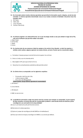 SERVICIO NACIONAL DE APRENDIZAJE SENA
PRUEBA DE CALIDAD
SISTEMA INTEGRADO DE GESTIÓN
Proceso Gestión de la Formación Profesional Integral
Procedimiento Ejecución de la Formación Profesional Integral
31. En el mercado existen muchos sistemas operativos que permiten la interacción usuario máquina, uno de los más
conocidos es sistema operativo denominado Linux en sus muchas versiones el diseñador del primer Linux fue
conocido como:
a. Bill Gates
b. Steve Jobs
c. Linus Torvalds
d. Andrew Petersburg
32. Si ud desea organizar una videoconferencia con un par de amigos desde su casa para debatir el auge de las TICs,
cuál sería el software que permite realizar esta acción:
a. Deep Freeze
b. Virtual Box
c. Skype
d. Emule
33. En el primer piso de una empresa a todos los equipos se les metio el virus Recycler, es decir las carpetas y
archivos estan ocultas y algunas aparecen con acceso directo, ud como Tecnico que les recomienda realizar:
a. Formatear el equipo porque no existe forma de recuperar los archivos
b. Entrar al cmd y usar el comando attrib
c. Descongelar el PC para que se borre el virus
d. Desactivar las actualizaciones automáticasdel panel decontrol
34. Un cliente tiene un computador con los siguientes requisitos:
- Procesador Intel Core de 1 Ghz
- 1 Gb de memoria RAM
- Disco duro de 300 gigabytes
¿Cómo técnico ud que sistema operativo le recomendaria?
a. Windows 7
b. Linux Ubuntu
c. Windows 8
d. MAC en version Lion
35. La pérdida de contraseña es algo muy común entre los usuarios que manejan un computador, la gran mayoría
de ellos consultan un técnico para que les resuelva dicho problema usted siendo técnico de sistemas ¿Cómo
reconfiguraría una contraseña de la setup olvidada?
[A] Usar la utilidad Contraseña del Panel de Control.
[B] Reinstalar el sistema operativo.
[C] Quitar el jumper de reconfiguración del CMOS en el motherboard.
[D] Pasar por alto el arranquey reconfigurar el CMOS a sus valores por defecto.
 