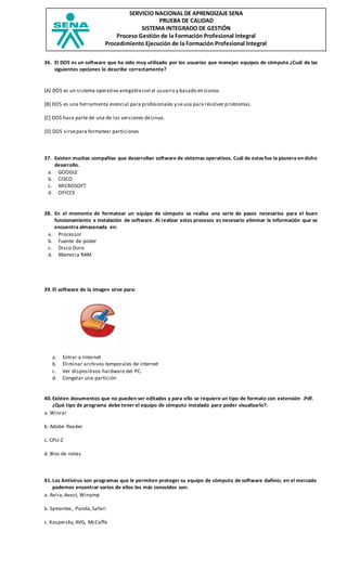SERVICIO NACIONAL DE APRENDIZAJE SENA
PRUEBA DE CALIDAD
SISTEMA INTEGRADO DE GESTIÓN
Proceso Gestión de la Formación Profesional Integral
Procedimiento Ejecución de la Formación Profesional Integral
36. El DOS es un software que ha sido muy utilizado por los usuarios que manejan equipos de cómputo ¿Cuál de las
siguientes opciones lo describe correctamente?
[A] DOS es un sistema operativo amigablecon el usuario y basado en íconos.
[B] DOS es una herramienta esencial para profesionales y seusa para resolver problemas.
[C] DOS hace parte de una de las versiones deLinux.
[D] DOS sirvepara formatear particiones
37. Existen muchas compañías que desarrollan software de sistemas operativos. Cuál de estasfue la pionera en dicho
desarrollo.
a. GOOGLE
b. CISCO
c. MICROSOFT
d. OFICCE
38. En el momento de formatear un equipo de cómputo se realiza una serie de pasos necesarios para el buen
funcionamiento e instalación de software. Al realizar estos procesos es necesario eliminar la información que se
encuentra almacenada en:
a. Processor
b. Fuente de poder
c. Disco Duro
d. Memoria RAM
39.El software de la imagen sirve para:
a. Entrar a Internet
b. Eliminar archivos temporales de internet
c. Ver dispositivos hardware del PC.
d. Congelar una partición
40.Existen documentos que no pueden ser editados y para ello se requiere un tipo de formato con extensión .Pdf.
¿Qué tipo de programa debe tener el equipo de cómputo instalado para poder visualizarlo?:
a. Winrar
b. Adobe Reader
c. CPU-Z
d. Bloc de notas
41.Los Antivirus son programas que le permiten proteger su equipo de cómputo de software dañino; en el mercado
podemos encontrar varios de ellos los más conocidos son:
a. Avira,Avast, Winamp
b. Symantec, Panda,Safari
c. Kaspersky,AVG, McCaffe
 