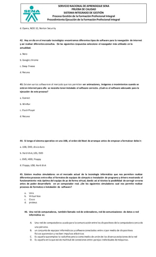 SERVICIO NACIONAL DE APRENDIZAJE SENA
PRUEBA DE CALIDAD
SISTEMA INTEGRADO DE GESTIÓN
Proceso Gestión de la Formación Profesional Integral
Procedimiento Ejecución de la Formación Profesional Integral
d. Opera, NOD 32, Norton Security
42. Hoy en día en el mercado tecnológico encontramos diferentes tipos de software para la navegación de internet
y así realizar diferentesconsultas. De las siguientes respuestas seleccione el navegador más utilizado en la
actualidad.
a. Nero
b. Google chrome
c. Deep Freeze
d. Recuva
43. Existen varios softwareen el mercado que nos permiten ver animaciones, imágenes o movimientos cuando se
está en internet para ello se necesita tener instalado el software correcto. ¿Cuál es el software adecuado para la
ejecución de este proceso?
a. Everest
b. WinRar
c. Flash Player
d. Recuva
44. Si tengo el sistema operativo en una USB, el orden del Boot de arranque antes de empezar a formatear debe ir:
a. USB, DVD, disco duro
b. Hard disk,USS, DVD
c. DVD, HDD, Floppy
d. Floppy, USB, Hard disk
45. Existen muchos simuladores en el mercado actual de la tecnología informática que nos permiten realizar
diferentesprocesos entre ellos el formateo de equipos de cómputo e instalación de programa y drivers mostrando el
funcionamiento más óptimo del equipo de pc de forma virtual, dando así al técnico la posibilidad de corregir errores
antes de poder desarrollarlo en un computador real. ¿De los siguientes simuladores cual nos permite realizar
procesos de formateo e instalación de software?
a. Unix
b. Virtual box
c. Cisco
d. proteus
46. Una red de computadoras, también llamada red de ordenadores, red de comunicaciones de datos o red
informática es:
A. Una red de computadoras usada para lacomunicación entre los dispositivos dela computadora cerca de
una persona.
B. un conjunto de equipos informáticos y softwareconectados entre sí por medio de dispositivos
físicos queenvían y reciben impulsos eléctricos
C. Es aquella queemplea la radiofrecuencia como medio de unión de las diversasestaciones dela red
D. Es aquella en la que existe multitud de conexiones entre parejas individuales demáquinas.
 