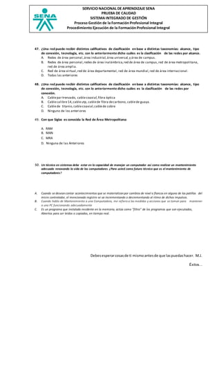 SERVICIO NACIONAL DE APRENDIZAJE SENA
PRUEBA DE CALIDAD
SISTEMA INTEGRADO DE GESTIÓN
Proceso Gestión de la Formación Profesional Integral
Procedimiento Ejecución de la Formación Profesional Integral
47. ¿Una red puede recibir distintos calificativos de clasificación en base a distintas taxonomías: alcance, tipo
de conexión, tecnología, etc. con lo anteriormente dicho cuáles es la clasificación de las redes por alcance.
A. Redes de área personal,área industrial,área universal,y área de campus.
B. Redes de área personal,redes de área inalámbrica,red de área de campus,red de área metropolitana,
red de área amplia.
C. Red de área virtual,red de área departamental, red de área mundial,red de área internacional.
D. Todas las anteriores
48. ¿Una red puede recibir distintos calificativos de clasificación en base a distintas taxonomías: alcance, tipo
de conexión, tecnología, etc. con lo anteriormente dicho cuáles es la clasificación de las redes por
conexión.
A. Cablepar trenzado, cablecoaxial,fibra óptica
B. Cablecalibre14,cableutp, cablede fibra decarbono, cablede guaya.
C. Cablede titanio,cablecoaxial,cablede cobre
D. Ninguno de los anteriores
49. Con que Siglas es conocida la Red de Área Metropolitana:
A. RAM
B. MAN
C. MRA
D. Ninguna de las Anteriores
50. Un técnico en sistemas debe estar en la capacidad de manejar un computador así como realizar un mantenimiento
adecuado renovando la vida de los computadores ¿Para usted como futuro técnico que es el mantenimiento de
computadores?
A. Cuando se desean contar acontecimientos que se materializan por cambios de nivel o flancos en alguna de las patillas del
micro controlador, el mencionado registro se va incrementando o decrementando al ritmo de dichos impulsos.
B. Cuando hablo de Mantenimiento a una Computadora, me refiero a las medidas y acciones que se toman para mantener
a una PC funcionando adecuadamente
C. Es un programa que instalado residente en la memoria, actúa como "filtro" de los programas que son ejecutados,
Abiertos para ser leídos o copiados, en tiempo real.
Debesesperarcosasde ti mismoantesde que laspuedashacer. M.J.
Éxitos...
 