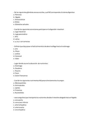 - De las siguientesglándulasanexasescritas,cual NOcorresponde al sistemadigestivo:
a. Páncreas
b. Hígado
c. Vesículabiliar
d. Riñón
e.Glándulassalivales
- Cual de las siguientessecrecionesparticipanenladigestión intestinal:
a. Jugointestinal
b. Jugopancreático
c. bilis
d. saliva
e.a, b y c soncorrectas
- Esfínterque dejapasar el boloalimenticiodesde el esófagohaciael estómago:
a. ano
b. Píloro
c. cardias
d. Ileocecal
e.Váter
- Lugar donde ocurre la absorción de nutrientes:
a. Estomago
b. Duodeno
c. Yeyuno
d. Íleon
e.ColonTransverso
- Cual de los siguientesnutrimentosNOpasandirectamentealasangre:
a. Monosacáridos
b. Aminoácidos
c. Lípidos
d. Proteínas
e.Nucleótidos
- vasosanguíneoque transportalosnutrientesdesdeel intestinodelgadohaciael hígado:
a. venaporta
b. venacava inferior
c. arteriahepática
d. arteriaaorta
e.venahepática
 