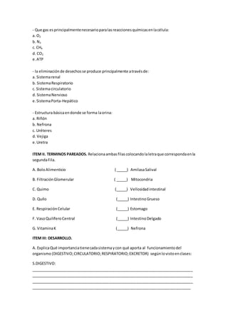 - Que gas esprincipalmentenecesarioparalasreaccionesquímicasenlacélula:
a. O2
b. N2
c. CH4
d. CO2
e. ATP
- la eliminaciónde desechosse produce principalmente atravésde:
a. Sistemarenal
b. SistemaRespiratorio
c. Sistemacirculatorio
d. SistemaNervioso
e.SistemaPorta-Hepático
- Estructura básicaendonde se forma laorina:
a. Riñón
b. Nefrona
c. Uréteres
d. Vejiga
e.Uretra
ITEM II. TERMINOS PAREADOS. Relacionaambasfilascolocandolaletraque correspondaenla
segundaFila.
A. BoloAlimenticio ( _____) AmilasaSalival
B. FiltraciónGlomerular ( _____) Mitocondria
C. Quimo (_____) Vellosidadintestinal
D. Quilo (_____) IntestinoGrueso
E. RespiraciónCelular (_____) Estomago
F. VasoQuilíferoCentral (_____) IntestinoDelgado
G. VitaminaK (_____) Nefrona
ITEM III: DESARROLLO.
A. ExplicaQué importanciatienecadasistema ycon qué aporta al funcionamientodel
organismo (DIGESTIVO;CIRCULATORIO;RESPIRATORIO;EXCRETOR) segúnlovistoenclases:
S.DIGESTIVO:
_____________________________________________________________________________
_____________________________________________________________________________
_____________________________________________________________________________
____________________________________________________________________________
 
