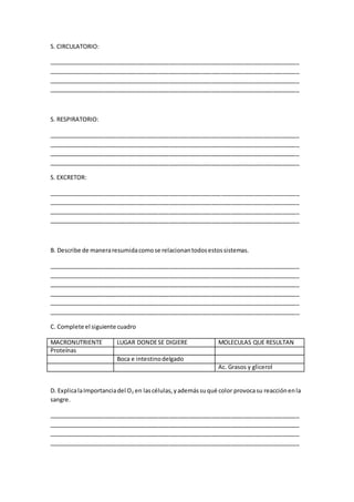 S. CIRCULATORIO:
_____________________________________________________________________________
_____________________________________________________________________________
_____________________________________________________________________________
_____________________________________________________________________________
S. RESPIRATORIO:
_____________________________________________________________________________
_____________________________________________________________________________
_____________________________________________________________________________
_____________________________________________________________________________
S. EXCRETOR:
_____________________________________________________________________________
_____________________________________________________________________________
_____________________________________________________________________________
_____________________________________________________________________________
B. Describe de maneraresumidacomose relacionantodosestossistemas.
_____________________________________________________________________________
_____________________________________________________________________________
_____________________________________________________________________________
_____________________________________________________________________________
_____________________________________________________________________________
_____________________________________________________________________________
C. Complete el siguiente cuadro
MACRONUTRIENTE LUGAR DONDESE DIGIERE MOLECULAS QUE RESULTAN
Proteínas
Boca e intestinodelgado
Ac. Grasos y glicerol
D. ExplicalaImportanciadel O2 en lascélulas,yademássuqué color provocasu reacciónenla
sangre.
_____________________________________________________________________________
_____________________________________________________________________________
_____________________________________________________________________________
_____________________________________________________________________________
 