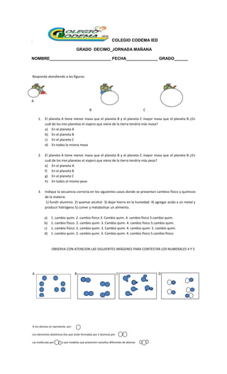 . COLEGIO CODEMA IED
GRADO DECIMO_JORNADA MAÑANA
NOMBRE___________________________ FECHA______________ GRADO______
Responda atendiendo a las figuras:
A
B C
1. El planeta A tiene menor masa que el planeta B y el planeta C mayor masa que el planeta B ¿En
cuál de los tres planetas el viajero que viene de la tierra tendría más masa?
a) En el planeta A
b) En el planeta B
c) En el planeta C
d) En todos la misma masa
2. El planeta A tiene menor masa que el planeta B y el planeta C mayor masa que el planeta B ¿En
cuál de los tres planetas el viajero que viene de la tierra tendría más peso?
e) En el planeta A
f) En el planeta B
g) En el planeta C
h) En todos el mismo peso
3. Indique la secuencia correcta en los siguientes casos donde se presentan cambios físico y químicos
de la materia.
1) fundir aluminio 2) quemar alcohol 3) dejar hierro en la humedad 4) agregar acido a un metal y
producir hidrógeno 5) comer y metabolizar un alimento.
a) 1. cambio quim. 2. cambio físico 3. Cambio quim. 4. cambio físico 5.cambio quim.
b) 1. cambio físico. 2. cambio quim. 3. Cambio quim. 4. cambio físico 5.cambio quim.
c) 1. cambio físico. 2. cambio quim. 3. Cambio quim. 4. cambio quim. 5. cambio quim.
d) 1. cambio quim. 2. cambio quim. 3. Cambio quim. 4. cambio físico 5.cambio físico.
OBSERVA CON ATENCION LAS SIGUIENTES IMÁGENES PARA CONTESTAR LOS NUMERALES 4 Y 5
A B C D
Si los átomos se representa por:
Los elementos diatónicos (los que están formados por 2 átomos) por:
Las moléculas por: o por modelos que presenten tamaños diferentes de átomos
 