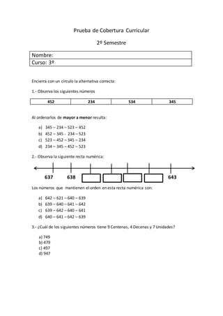 Prueba de Cobertura Curricular
2º Semestre
Nombre:
Curso: 3º
Encierra con un círculo la alternativa correcta:
1.- Observa los siguientes números
452 234 534 345
Al ordenarlos de mayor a menor resulta:
a) 345 – 234 – 523 – 452
b) 452 – 345 - 234 – 523
c) 523 – 452 – 345 – 234
d) 234 – 345 – 452 – 523
2.- Observa la siguiente recta numérica:
637 638 643
Los números que mantienen el orden en esta recta numérica son:
a) 642 – 621 – 640 – 639
b) 639 – 640 – 641 – 642
c) 639 – 642 – 640 – 641
d) 640 – 641 – 642 – 639
3.- ¿Cuál de los siguientes números tiene 9 Centenas, 4 Decenas y 7 Unidades?
a) 749
b) 479
c) 497
d) 947
 