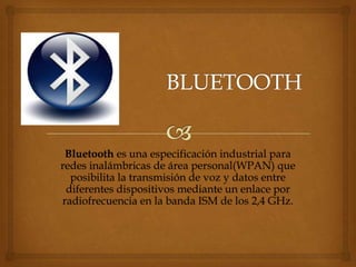 Bluetooth es una especificación industrial para
redes inalámbricas de área personal(WPAN) que
  posibilita la transmisión de voz y datos entre
 diferentes dispositivos mediante un enlace por
radiofrecuencia en la banda ISM de los 2,4 GHz.
 