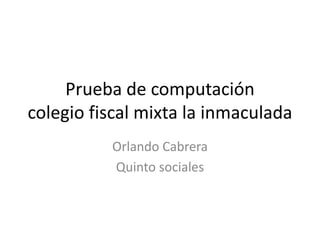 Prueba de computación
colegio fiscal mixta la inmaculada
          Orlando Cabrera
          Quinto sociales
 