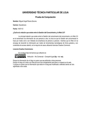UNIVERSIDAD TÉCNICA PARTICULAR DE LOJA
Prueba de Computación
Nombre: Miguel Angel Rivera Zaruma
Carrera: Arquitectura
Fecha: 14/01/12
¿Cuál es la relación que existe entre la Gestión del Conocimiento y la Web 2.0?
La principal relación que existe entre la Gestión del conocimiento del conocimiento y la Web 2.0
es la transmisión de información de una persona a otra, la única es que la Gestión del conocimiento lo
hace por medio oral o son métodos de enseñanza de persona a persona mientras que la Web 2.0 se
encarga de transmitir la información por medio de herramientas tecnológicas de forma gratuita y con
contenidos de acceso abierto, en la mayoría de casos utilizando licencias Creative Commons.
Licencia Creative Commmons:
En mi blog el tipo de licencia que utilizaría es:
Atribución – No Comercial – Compartir Igual (by – nc –sa).
Porque la información de mi blog no quiero que sea atribuida a otras personas.
Porque mi blog no lo abro con fines de lucro sino simplemente para tener un espacio en la web.
Y porque no quiero que la información que está en mi blog sea modificada o alterado dando así otro
significado a las cosas.