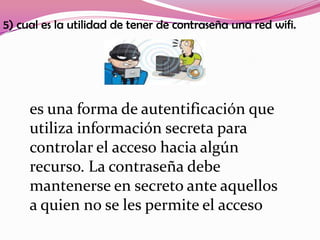 5) cual es la utilidad de tener de contraseña una red wifi.




     es una forma de autentificación que
     utiliza información secreta para
     controlar el acceso hacia algún
     recurso. La contraseña debe
     mantenerse en secreto ante aquellos
     a quien no se les permite el acceso
 