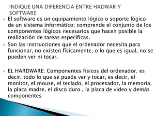    El software es un equipamiento lógico o soporte lógico
    de un sistema informático; comprende el conjunto de los
    componentes lógicos necesarios que hacen posible la
    realización de tareas específicas.
   Son las instrucciones que el ordenador necesita para
    funcionar, no existen físicamente, o lo que es igual, no se
    pueden ver ni tocar.

   EL HARDWARE: Componentes físicos del ordenador, es
    decir, todo lo que se puede ver y tocar, es decir, el
    monitor, el mouse, el teclado, el procesador, la memoria,
    la placa madre, el disco duro , la placa de video y demás
    componentes
 