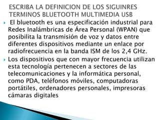     El bluetooth es una especificación industrial para
    Redes Inalámbricas de Área Personal (WPAN) que
    posibilita la transmisión de voz y datos entre
    diferentes dispositivos mediante un enlace por
    radiofrecuencia en la banda ISM de los 2,4 GHz.
   Los dispositivos que con mayor frecuencia utilizan
    esta tecnología pertenecen a sectores de las
    telecomunicaciones y la informática personal,
    como PDA, teléfonos móviles, computadoras
    portátiles, ordenadores personales, impresoras
    cámaras digitales
 