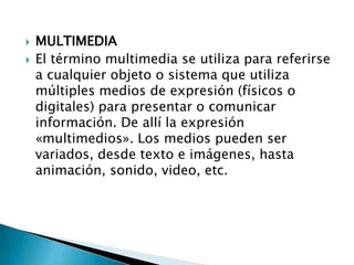    MULTIMEDIA
   El término multimedia se utiliza para referirse
    a cualquier objeto o sistema que utiliza
    múltiples medios de expresión (físicos o
    digitales) para presentar o comunicar
    información. De allí la expresión
    «multimedios». Los medios pueden ser
    variados, desde texto e imágenes, hasta
    animación, sonido, video, etc.
 