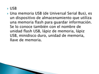    USB
   Una memoria USB (de Universal Serial Bus), es
    un dispositivo de almacenamiento que utiliza
    una memoria flash para guardar información.
    Se lo conoce también con el nombre de
    unidad flash USB, lápiz de memoria, lápiz
    USB, minidisco duro, unidad de memoria,
    llave de memoria.
 