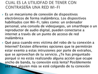    Es un mecanismo de conexión de dispositivos
    electrónicos de forma inalámbrica. Los dispositivos
    habilitados con Wii-Fi, tales como: un ordenador
    personal, una consola de videojuegos, un smarthope o un
    reproductor de audio digital, pueden conectarse a
    internet a través de un punto de acceso de red
    inalámbrica
   Qué pasa cuando eres víctima del robo de tu conexión a
    Internet? Existen diferentes opciones que te permitirán
    estar exento a estas intrusiones por parte de extraños,
    que se aprovechan de tu servicio. ¿Te has preguntado
    porqué si no estás realizando alguna acción que ocupe
    ancho de banda, tu conexión está lenta? Posiblemente
    sea que alguien más se esté colgando de tu conexión
 