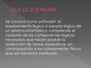 Se conoce como software1 al
equipamiento lógico o soporte lógico de
un sistema informático; comprende el
conjunto de los componentes lógicos
necesarios que hacen posible la
realización de tareas específicas, en
contraposición a los componentes físicos,
que son llamados hardware.