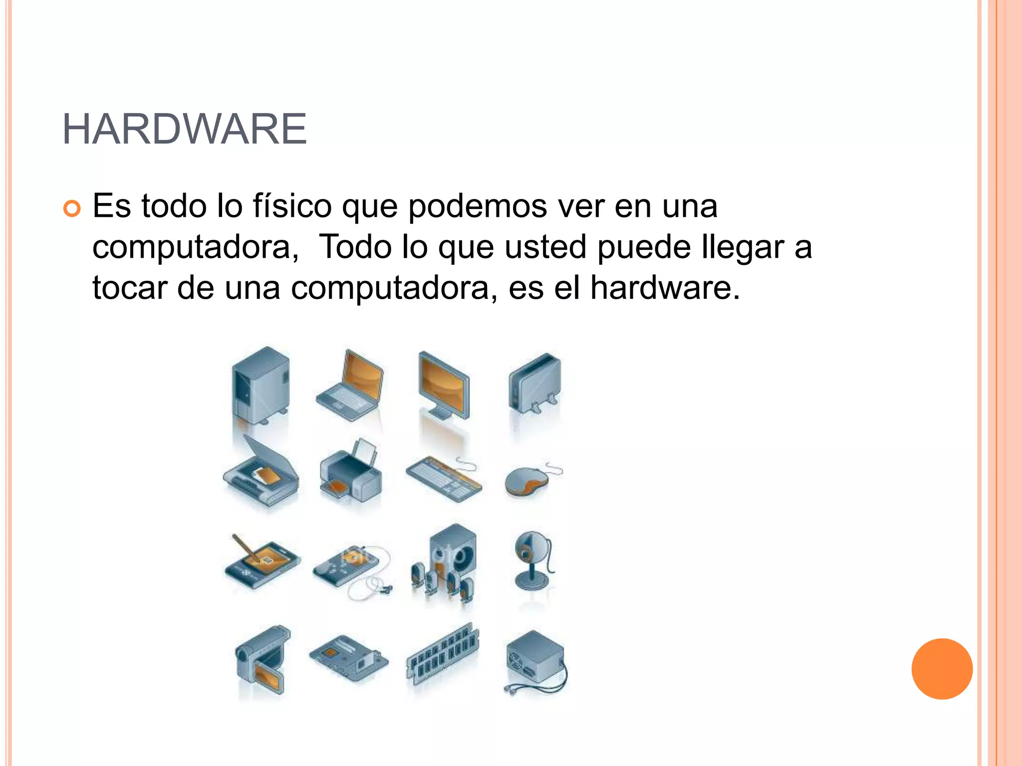 HARDWARE
   Es todo lo físico que podemos ver en una
    computadora, Todo lo que usted puede llegar a
    tocar de una computadora, es el hardware.
 