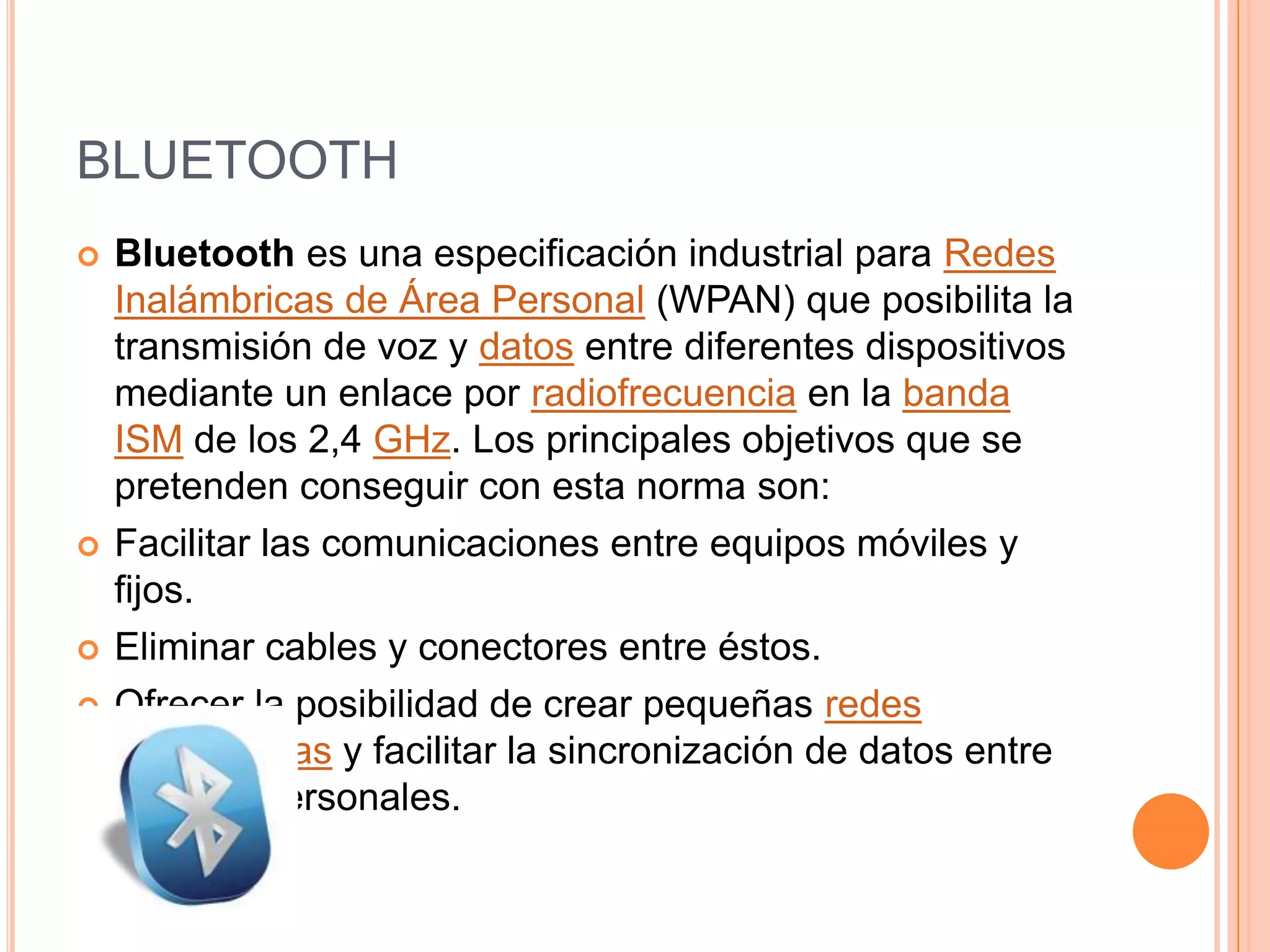 BLUETOOTH
   Bluetooth es una especificación industrial para Redes
    Inalámbricas de Área Personal (WPAN) que posibilita la
    transmisión de voz y datos entre diferentes dispositivos
    mediante un enlace por radiofrecuencia en la banda
    ISM de los 2,4 GHz. Los principales objetivos que se
    pretenden conseguir con esta norma son:
   Facilitar las comunicaciones entre equipos móviles y
    fijos.
   Eliminar cables y conectores entre éstos.
   Ofrecer la posibilidad de crear pequeñas redes
    inalámbricas y facilitar la sincronización de datos entre
    equipos personales.
 