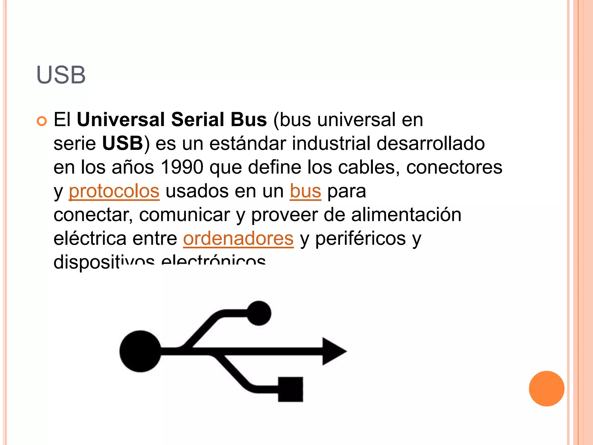 USB
   El Universal Serial Bus (bus universal en
    serie USB) es un estándar industrial desarrollado
    en los años 1990 que define los cables, conectores
    y protocolos usados en un bus para
    conectar, comunicar y proveer de alimentación
    eléctrica entre ordenadores y periféricos y
    dispositivos electrónicos.
 