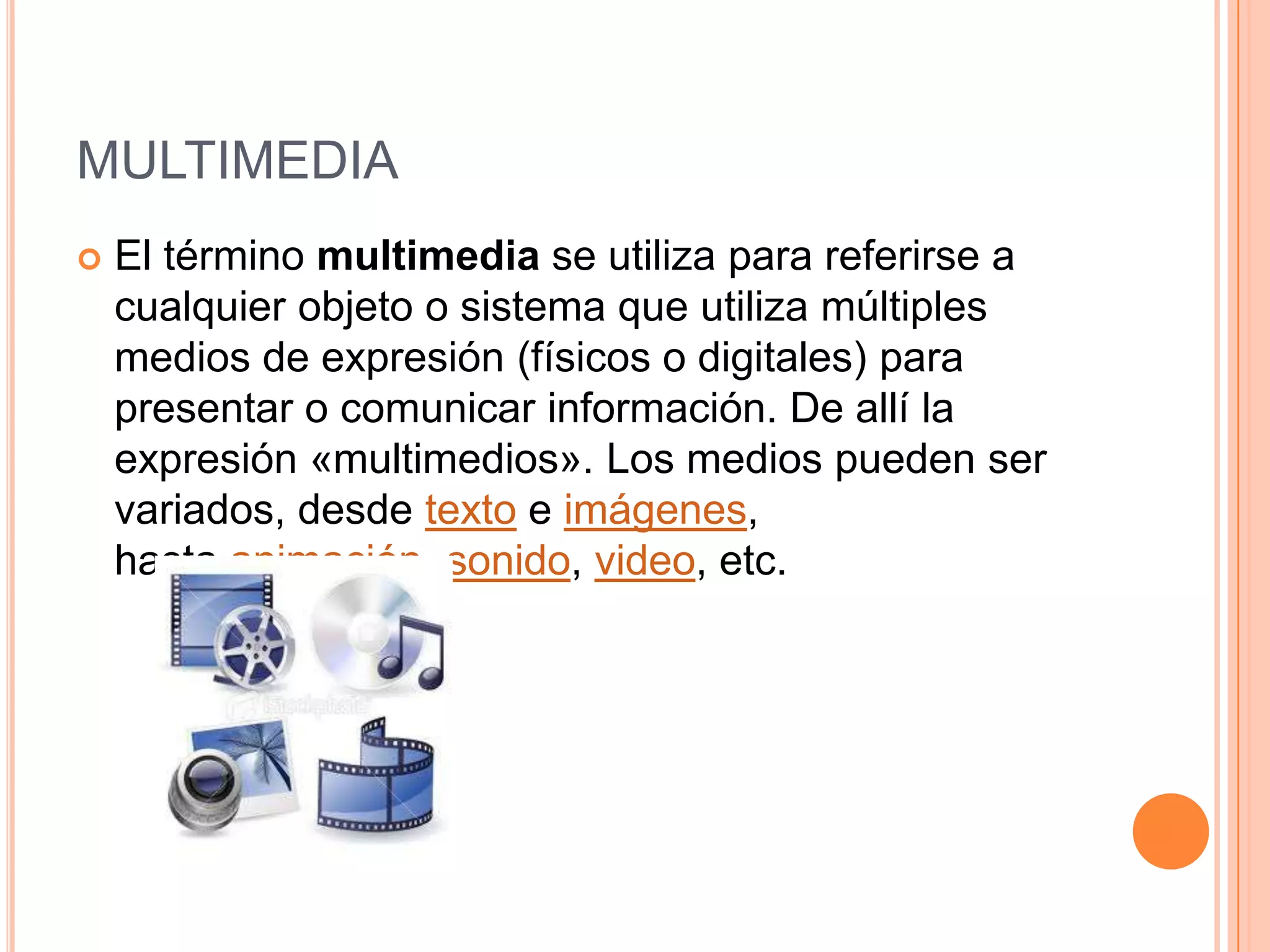 MULTIMEDIA
   El término multimedia se utiliza para referirse a
    cualquier objeto o sistema que utiliza múltiples
    medios de expresión (físicos o digitales) para
    presentar o comunicar información. De allí la
    expresión «multimedios». Los medios pueden ser
    variados, desde texto e imágenes,
    hasta animación, sonido, video, etc.
 