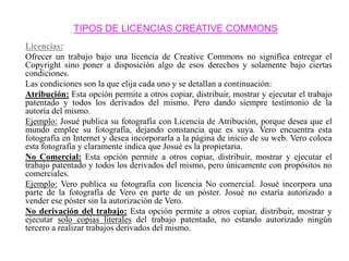 TIPOS DE LICENCIAS CREATIVE COMMONS
Licencias:
Ofrecer un trabajo bajo una licencia de Creative Commons no significa entregar el
Copyright sino poner a disposición algo de esos derechos y solamente bajo ciertas
condiciones.
Las condiciones son la que elija cada uno y se detallan a continuación:
Atribución: Esta opción permite a otros copiar, distribuir, mostrar y ejecutar el trabajo
patentado y todos los derivados del mismo. Pero dando siempre testimonio de la
autoría del mismo.
Ejemplo: Josué publica su fotografía con Licencia de Atribución, porque desea que el
mundo emplee su fotografía, dejando constancia que es suya. Vero encuentra esta
fotografía en Internet y desea incorporarla a la página de inicio de su web. Vero coloca
esta fotografía y claramente indica que Josué es la propietaria.
No Comercial: Esta opción permite a otros copiar, distribuir, mostrar y ejecutar el
trabajo patentado y todos los derivados del mismo, pero únicamente con propósitos no
comerciales.
Ejemplo: Vero publica su fotografía con licencia No comercial. Josué incorpora una
parte de la fotografía de Vero en parte de un póster. Josué no estaría autorizado a
vender ese póster sin la autorización de Vero.
No derivación del trabajo: Esta opción permite a otros copiar, distribuir, mostrar y
ejecutar solo copias literales del trabajo patentado, no estando autorizado ningún
tercero a realizar trabajos derivados del mismo.
 
