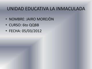 UNIDAD EDUCATIVA LA INMACULADA
• NOMBRE: JAIRO MOREJÒN
• CURSO: 6to QQBB
• FECHA: 05/03/2012
 