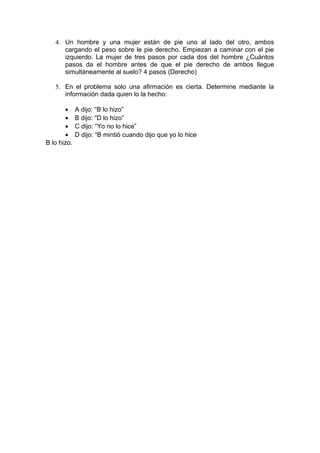 4. Un hombre y una mujer están de pie uno al lado del otro, ambos
cargando el peso sobre le pie derecho. Empiezan a caminar con el pie
izquierdo. La mujer de tres pasos por cada dos del hombre ¿Cuántos
pasos da el hombre antes de que el pie derecho de ambos llegue
simultáneamente al suelo? 4 pasos (Derecho)
5. En el problema solo una afirmación es cierta. Determine mediante la
información dada quien lo la hecho:
• A dijo: “B lo hizo”
• B dijo: “D lo hizo”
• C dijo: “Yo no lo hice”
• D dijo: “B mintió cuando dijo que yo lo hice
B lo hizo.
 
