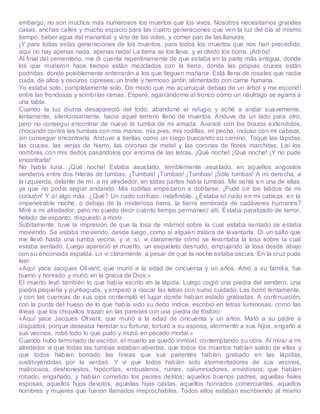 embargo, no son muchos más numerosos los muertos que los vivos. Nosotros necesitamos grandes
casas, anchas calles y mucho espacio para las cuatro generaciones que ven la luz del día al mismo
tiempo, beber agua del manantial y vino de las vides, y comer pan de las llanuras.
¡Y para todas estas generaciones de los muertos, para todos los muertos que nos han precedido,
aquí no hay apenas nada, apenas nada! La tierra se los lleva, y el olvido los borra. ¡Adiós!
Al final del cementerio, me di cuenta repentinamente de que estaba en la parte más antigua, donde
los que murieron hace tiempo están mezclados con la tierra, donde las propias cruces están
podridas, donde posiblemente enterrarán a los que lleguen mañana. Está llena de rosales que nadie
cuida, de altos y oscuros cipreses; un triste y hermoso jardín alimentado con carne humana.
Yo estaba solo, completamente solo. De modo que me acurruqué debajo de un árbol y me escondí
entre las frondosas y sombrías ramas. Esperé, agarrándome al tronco como un náufrago se agarra a
una tabla.
Cuando la luz diurna desapareció del todo, abandoné el refugio y eché a andar suavemente,
lentamente, silenciosamente, hacia aquel terreno lleno de muertos. Anduve de un lado para otro,
pero no conseguí encontrar de nuevo la tumba de mi amada. Avancé con los brazos extendidos,
chocando contra las tumbas con mis manos, mis pies, mis rodillas, mi pecho, incluso con mi cabeza,
sin conseguir encontrarla. Anduve a tientas como un ciego buscando su camino. Toqué las lápidas,
las cruces, las verjas de hierro, las coronas de metal y las coronas de flores marchitas. Leí los
nombres con mis dedos pasándolos por encima de las letras. ¡Qué noche! ¡Qué noche! ¡Y no pude
encontrarla!
No había luna. ¡Qué noche! Estaba asustado, terriblemente asustado, en aquellos angostos
senderos entre dos hileras de tumbas. ¡Tumbas! ¡Tumbas! ¡Tumbas! ¡Sólo tumbas! A mi derecha, a
la izquierda, delante de mí, a mi alrededor, en todas partes había tumbas. Me senté en una de ellas,
ya que no podía seguir andando. Mis rodillas empezaron a doblarse. ¡Pude oír los latidos de mi
corazón! Y oí algo más. ¿Qué? Un ruido confuso, indefinible. ¿Estaba el ruido en mi cabeza, en la
impenetrable noche, o debajo de la misteriosa tierra, la tierra sembrada de cadáveres humanos?
Miré a mi alrededor, pero no puedo decir cuánto tiempo permanecí allí. Estaba paralizado de terror,
helado de espanto, dispuesto a morir.
Súbitamente, tuve la impresión de que la losa de mármol sobre la cual estaba sentado se estaba
moviendo. Se estaba moviendo, desde luego, como si alguien tratara de levantarla. Di un salto que
me llevó hasta una tumba vecina, y vi, sí, vi claramente cómo se levantaba la losa sobre la cual
estaba sentado. Luego apareció el muerto, un esqueleto desnudo, empujando la losa desde abajo
con su encorvada espalda. Lo vi claramente, a pesar de que la noche estaba oscura. En la cruz pude
leer:
«Aquí yace Jacques Olivant, que murió a la edad de cincuenta y un años. Amó a su familia, fue
bueno y honrado y murió en la gracia de Dios.»
El muerto leyó también lo que había escrito en la lápida. Luego cogió una piedra del sendero, una
piedra pequeña y puntiaguda, y empezó a rascar las letras con sumo cuidado. Las borró lentamente,
y con las cuencas de sus ojos contempló el lugar donde habían estado grabadas. A continuación,
con la punta del hueso de lo que había sido su dedo índice, escribió en letras luminosas, como las
líneas que los chiquillos trazan en las paredes con una piedra de fósforo:
«Aquí yace Jacques Olivant, que murió a la edad de cincuenta y un años. Mató a su padre a
disgustos, porque deseaba heredar su fortuna; torturó a su esposa, atormentó a sus hijos, engañó a
sus vecinos, robó todo lo que pudo y murió en pecado mortal.»
Cuando hubo terminado de escribir, el muerto se quedó inmóvil, contemplando su obra. Al mirar a mi
alrededor vi que todas las tumbas estaban abiertas, que todos los muertos habían salido de ellas y
que todos habían borrado las líneas que sus parientes habían grabado en las lápidas,
sustituyéndolas por la verdad. Y vi que todos habían sido atormentadores de sus vecinos,
maliciosos, deshonestos, hipócritas, embusteros, ruines, calumniadores, envidiosos; que habían
robado, engañado, y habían cometido los peores delitos; aquellos buenos padres, aquellas fieles
esposas, aquellos hijos devotos, aquellas hijas castas, aquellos honrados comerciantes, aquellos
hombres y mujeres que fueron llamados irreprochables. Todos ellos estaban escribiendo al mismo
 