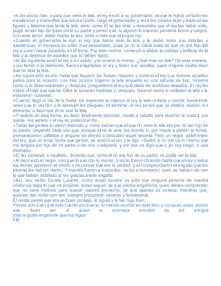 »A los pocos días, y para que viera la tela, el rey envió a su gobernador, al que le había contado las
excelencias y maravillas que tenía el paño. Llegó el gobernador y vio a los pícaros tejer y explicar las
figuras y labores que tenía la tela, pero, como él no las veía, y recordaba que el rey las había visto,
juzgó no ser hijo de quien creía su padre y pensó que, si alguien lo supiese, perdería honra y cargos.
Con este temor, alabó mucho la tela, tanto o más que el propio rey.
»Cuando el gobernador le dijo al rey que había visto la tela y le alabó todos sus detalles y
excelencias, el monarca se sintió muy desdichado, pues ya no le cabía duda de que no era hijo del
rey a quien había sucedido en el trono. Por este motivo, comenzó a alabar la calidad y belleza de la
tela y la destreza de aquellos que la habían tejido.
»Al día siguiente envió el rey a su valido, y le ocurrió lo mismo. ¿Qué más os diré? De esta manera,
y por temor a la deshonra, fueron engañados el rey y todos sus vasallos, pues ninguno osaba decir
que no veía la tela.
»Así siguió este asunto hasta que llegaron las fiestas mayores y pidieron al rey que vistiese aquellos
paños para la ocasión. Los tres pícaros trajeron la tela envuelta en una sábana de lino, hicieron
como si la desenvolviesen y, después, preguntaron al rey qué clase de vestidura deseaba. El rey les
indicó el traje que quería. Ellos le tomaron medidas y, después, hicieron como si cortasen la tela y la
estuvieran cosiendo.
»Cuando llegó el día de la fiesta, los tejedores le trajeron al rey la tela cortada y cosida, haciéndole
creer que lo vestían y le alisaban los pliegues. Al terminar, el rey pensó que ya estaba vestido, sin
atreverse a decir que él no veía la tela.
»Y vestido de esta forma, es decir, totalmente desnudo, montó a caballo para recorrer la ciudad; por
suerte, era verano y el rey no padeció el frío.
»Todas las gentes lo vieron desnudo y, como sabían que el que no viera la tela era por no ser hijo de
su padre, creyendo cada uno que, aunque él no la veía, los demás sí, por miedo a perder la honra,
permanecieron callados y ninguno se atrevió a descubrir aquel secreto. Pero un negro, palafrenero
del rey, que no tenía honra que perder, se acercó al rey y le dijo: «Señor, a mí me da lo mismo que
me tengáis por hijo de mi padre o de otro cualquiera, y por eso os digo que o yo soy ciego, o vais
desnudo».
»El rey comenzó a insultarlo, diciendo que, como él no era hijo de su padre, no podía ver la tela.
»Al decir esto el negro, otro que lo oyó dijo lo mismo, y así lo fueron diciendo hasta que el rey y todos
los demás perdieron el miedo a reconocer que era la verdad; y así comprendieron el engaño que los
pícaros les habían hecho. Y cuando fueron a buscarlos, no los encontraron, pues se habían ido con
lo que habían estafado al rey gracias a este engaño.
»Así, vos, señor Conde Lucanor, como aquel hombre os pide que ninguna persona de vuestra
confianza sepa lo que os propone, estad seguro de que piensa engañaros, pues debéis comprender
que no tiene motivos para buscar vuestro provecho, ya que apenas os conoce, mientras que,
quienes han vivido con vos, siempre procurarán serviros y favoreceros.
El conde pensó que era un buen consejo, lo siguió y le fue muy bien.
Viendo don Juan que este cuento era bueno, lo mandó escribir en este libro y compuso estos versos
que dicen así: A quien te aconseja encubrir de tus amigos
más le gusta engañarte que los higos.
FIN
 