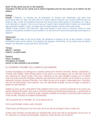 Nudo: El Rey pensó que era un hijo bastando.
Desenlace: El Rey se dio cuenta que lo habían engañado pero los tres picaros ya se habían ido del
palacio.
Dialogo:
Directo: “-Patronio, un hombre me ha propuesto un asunto muy importante, que será muy
provechoso para mí; pero me pide que no lo sepa ninguna persona, por mucha confianza que yo
tenga en ella, y tanto me encarece el secreto que afirma que puedo perder mi hacienda y mi vida, si
se lo descubro a alguien. Como yo sé que por vuestro claro entendimiento ninguno os propondría
algo que fuera engaño o burla, os ruego que me digáis vuestra opinión sobre este asunto.
-Señor Conde Lucanor -dijo Patronio-, para que sepáis lo que más os conviene hacer en este
negocio, me gustaría contaros lo que sucedió a un rey moro con tres pícaros granujas que llegaron a
palacio”.
Descripción:
Objeto: “Cuando llegó el día de la fiesta, los tejedores le trajeron al rey la tela cortada y cosida,
haciéndole creer que lo vestían y le alisaban los pliegues. Al terminar, el rey pensó que ya estaba
vestido, sin atreverse a decir que él no veía la tela.”
Tiempo:
Interno:1 semana.
Externo: La edad media.
Espacio:
Físico: El palacio.
Psicológico: El engaño.
Social: La alta sociedad y sus sirvientes.
EL COCINERO CHICHIBIO DE LA OBRA EL DECAMERÓN
Currado Gianfiglazzi se distinguía en nuestra ciudad como hombre eminente, liberal y espléndido, y
viviendo vida hidalga, halló siempre placer en los perros y en los pájaros, por no citar aquí otras de
sus empresas de mayor monta. Pues bien; habiendo un día este caballero cazado con un halcón
suyo una grulla cerca de Perétola y hallando que era tierna y bien cebada, se la mandó a su vecino,
excelente cocinero, llamado Chichibio, con orden de que se la asase y aderezase bien. Chichibio,
que era tan atolondrado como parecía, una vez aderezada la grulla, la puso al fuego y empezó a
asarla con todo esmero.
Estaba ya casi a punto y despedía el más apetitoso olor el ave, cuando se presentó en la cocina una
aldeana llamada Brunetta, de la que el marmitón estaba perdidamente enamorado; y percibiendo la
intrusa el delicioso vaho y viendo la grulla, empezó a pedirle con empeño a Chichibio que le diese un
muslo de ella. Chichibio le contestó canturreando:
-No la esperéis de mí, Brunetta, no; no la esperéis de mí.
Con lo que Brunetta irritada, saltó, diciendo:
-Pues te juro por Dios que si no me lo das, de mí no has de conseguir nunca ni tanto así.
Cuanto más Chichibio se esforzaba por desagraviarla. tanto más ella se encrespaba; así es que, al
fin, cediendo a su deseo de apaciguarla, separó un muslo del ave y se lo ofreció.
 
