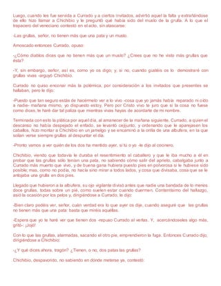 Luego, cuando les fue servida a Currado y a ciertos invitados, advirtió aquel la falta y extrañándose
de ello hizo llamar a Chichibio y le preguntó qué había sido del muslo de la grulla. A lo que el
trapacero del veneciano contestó en el acto, sin atascarse:
-Las grullas, señor, no tienen más que una pata y un muslo.
Amoscado entonces Currado, opuso:
-¿Cómo diablos dices que no tienen más que un muslo? ¿Crees que no he visto más grullas que
ésta?
-Y, sin embargo, señor, así es, como yo os digo; y, si no, cuando gustéis os lo demostraré con
grullas vivas -arguyó Chichibio.
Currado no quiso enconar más la polémica, por consideración a los invitados que presentes se
hallaban, pero le dijo:
-Puesto que tan seguro estás de hacérmelo ver a lo vivo -cosa que yo jamás había reparado ni oído
a nadie- mañana mismo, yo dispuesto estoy. Pero por Cristo vivo te juro que si la cosa no fuese
como dices, te haré dar tal paliza que mientras vivas hayas de acordarte de mi nombre.
Terminada con esto la plática por aquel día, al amanecer de la mañana siguiente, Currado, a quien el
descanso no había despejado el enfado, se levantó cejijunto, y ordenando que le aparejasen los
caballos, hizo montar a Chichibio en un jamelgo y se encaminó a la orilla de una albufera, en la que
solían verse siempre grullas al despuntar el día.
-Pronto vamos a ver quién de los dos ha mentido ayer, si tú o yo -le dijo al cocinero.
Chichibio, viendo que todavía le duraba el resentimiento al caballero y que le iba mucho a él en
probar que las grullas sólo tenían una pata, no sabiendo cómo salir del aprieto, cabalgaba junto a
Currado más muerto que vivo, y de buena gana hubiera puesto pies en polvorosa si le hubiese sido
posible; mas, como no podía, no hacía sino mirar a todos lados, y cosa que divisaba, cosa que se le
antojaba una grulla en dos pies.
Llegado que hubieron a la albufera, su ojo vigilante divisó antes que nadie una bandada de lo menos
doce grullas, todas sobre un pié, como suelen estar cuando duermen. Contentísimo del hallazgo,
asió la ocasión por los pelos y, dirigiéndose a Currado, le dijo:
-Bien claro podéis ver, señor, cuán verdad era lo que ayer os dije, cuando aseguré que las grullas
no tienen más que una pata: basta que miréis aquéllas.
-Espera que yo te haré ver que tienen dos -repuso Currado al verlas. Y, acercándoseles algo más,
gritó-: ¡Jojó!
Con lo que las grullas, alarmadas, sacando el otro pie, emprendieron la fuga. Entonces Currado dijo,
dirigiéndose a Chichibio:
-¿Y qué dices ahora, tragón? ¿Tienen, o no, dos patas las grullas?
Chichibio, despavorido, no sabiendo en dónde meterse ya, contestó:
 